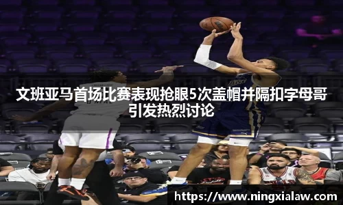 文班亚马首场比赛表现抢眼5次盖帽并隔扣字母哥引发热烈讨论